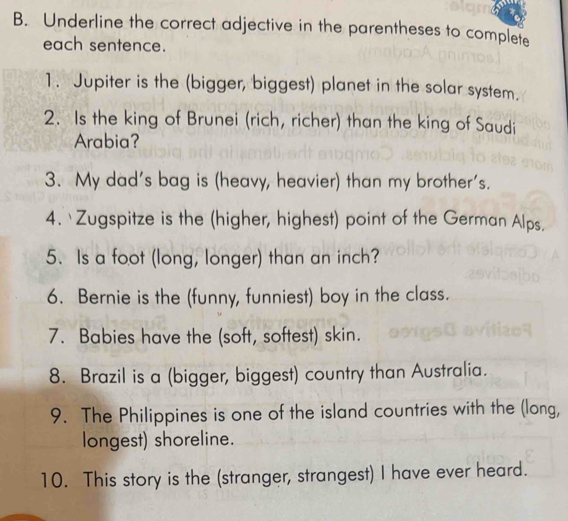 Underline the correct adjective in the parentheses to complete 
each sentence. 
1. Jupiter is the (bigger, biggest) planet in the solar system. 
2. Is the king of Brunei (rich, richer) than the king of Saudi 
Arabia? 
3. My dad's bag is (heavy, heavier) than my brother's. 
4. Zugspitze is the (higher, highest) point of the German Alps. 
5. Is a foot (long, longer) than an inch? 
6. Bernie is the (funny, funniest) boy in the class. 
7. Babies have the (soft, softest) skin. 
8. Brazil is a (bigger, biggest) country than Australia. 
9. The Philippines is one of the island countries with the (long, 
longest) shoreline. 
10. This story is the (stranger, strangest) I have ever heard.