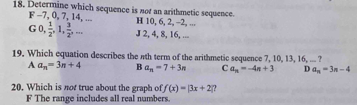 Determine which sequence is not an arithmetic sequence.
F -7, 0, 7, 14, ... H 10, 6, 2, -2, ...
G 0,  1/2 , 1,  3/2 ,...
J 2, 4, 8, 16, ...
19. Which equation describes the nth term of the arithmetic sequence 7, 10, 13, 16, ... ?
A a_n=3n+4
B a_n=7+3n C a_n=-4n+3 D a_n=3n-4
20. Which is not true about the graph of f(x)=|3x+2| ?
F The range includes all real numbers.