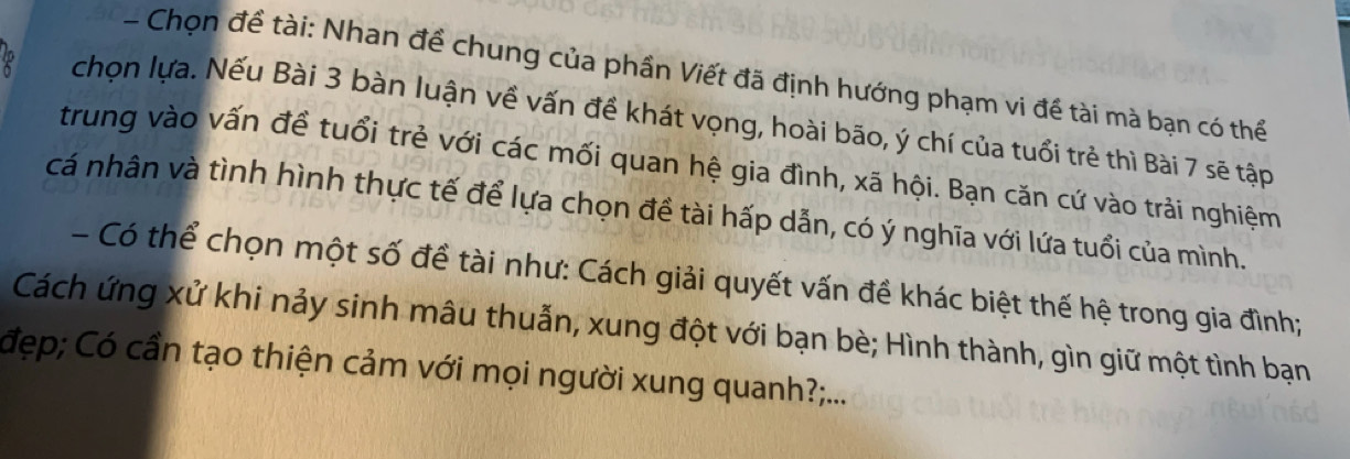 Chọn đề tài: Nhan để chung của phần Viết đã định hướng phạm vi đề tài mà bạn có thể 
chọn lựa. Nếu Bài 3 bàn luận về vấn đề khát vọng, hoài bão, ý chí của tuổi trẻ thì Bài 7 sẽ tập 
trung vào vấn đề tuổi trẻ với các mối quan hệ gia đình, xã hội. Bạn căn cứ vào trải nghiệm 
cá nhân và tình hình thực tế để lựa chọn đề tài hấp dẫn, có ý nghĩa với lứa tuổi của mình. 
- Có thể chọn một số đề tài như: Cách giải quyết vấn đề khác biệt thế hệ trong gia đình; 
Cách ứng xử khi nảy sinh mâu thuẫn, xung đột với bạn bè; Hình thành, gìn giữ một tình bạn 
đẹp; Có cần tạo thiện cảm với mọi người xung quanh?...