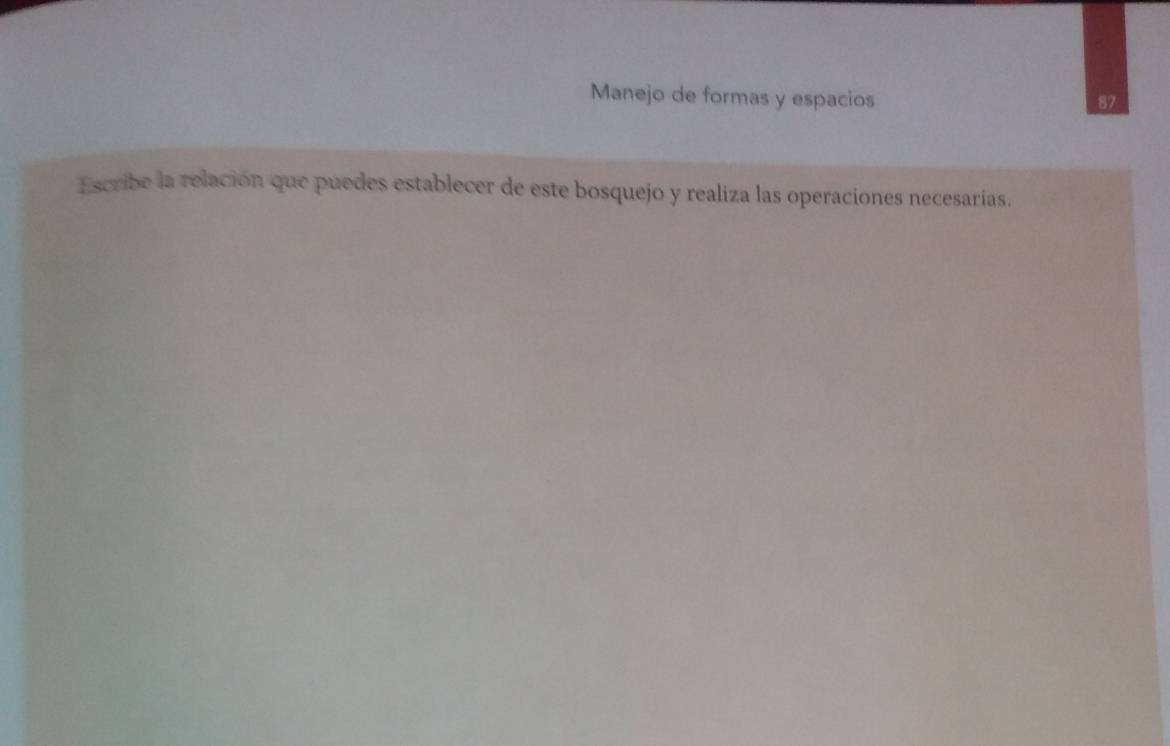 Manejo de formas y espacios 87 
Escribe la relación que puedes establecer de este bosquejo y realiza las operaciones necesarias.