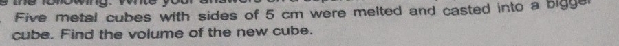 te onowy. we 
Five metal cubes with sides of 5 cm were melted and casted into a bigge 
cube. Find the volume of the new cube.