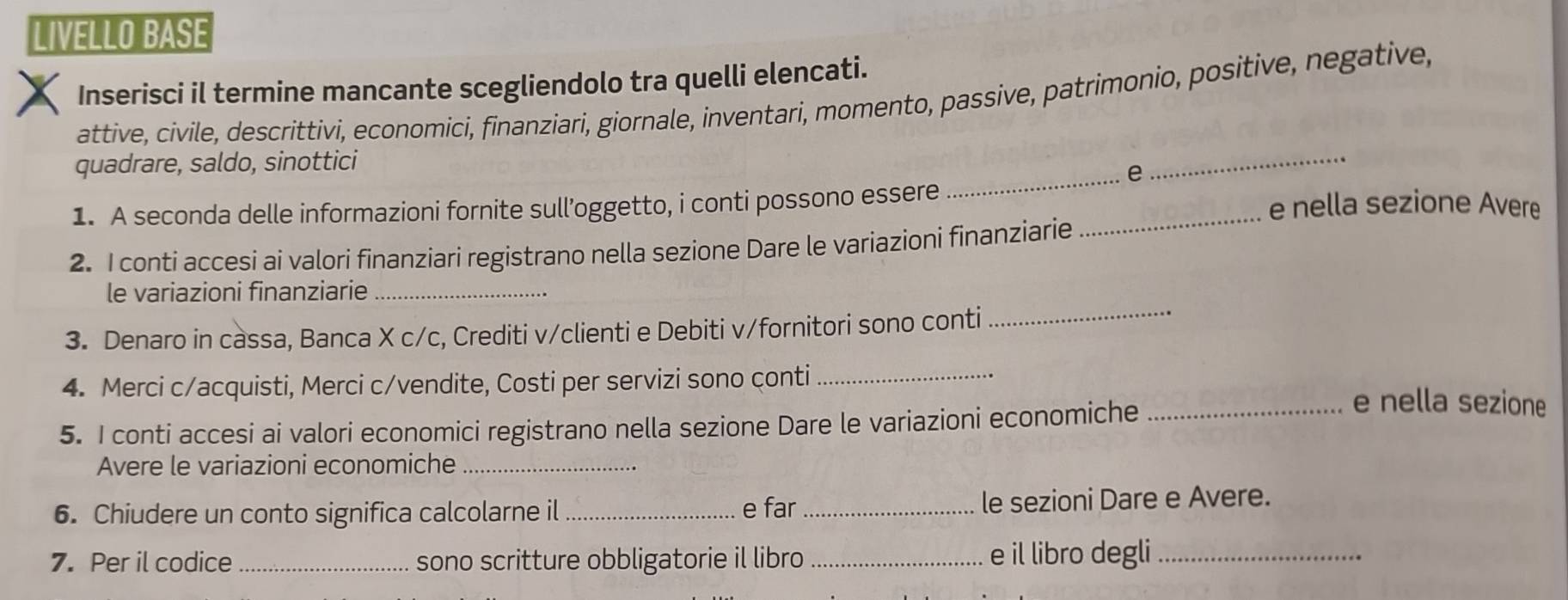 LIVELLO BASE 
Inserisci il termine mancante scegliendolo tra quelli elencati. 
attive, cívile, descrittivi, economici, finanziari, giornale, inventari, momento, passive, patrimonio, positive, negative, 
quadrare, saldo, sinottici 
_e 
_ 
1. A seconda delle informazioni fornite sull’oggetto, i conti possono essere _e nella sezione Avere 
2. I conti accesi ai valori finanziari registrano nella sezione Dare le variazioni finanziarie 
_ 
le variazioni finanziarie_ 
3. Denaro in cassa, Banca X c/c, Crediti v/clienti e Debiti v/fornitori sono conti 
4. Merci c/acquisti, Merci c/vendite, Costi per servizi sono çonti __e nella sezione 
5. I conti accesi ai valori economici registrano nella sezione Dare le variazioni economiche 
Avere le variazioni economiche_ 
6. Chiudere un conto significa calcolarne il _e far _le sezioni Dare e Avere. 
7. Per il codice _sono scritture obbligatorie il libro _e il libro degli_