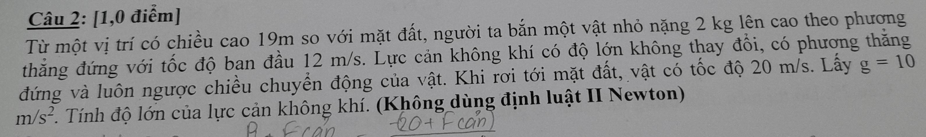 [1,0 điểm] 
Từ một vị trí có chiều cao 19m so với mặt đất, người ta bắn một vật nhỏ nặng 2 kg lên cao theo phương 
thẳng đứng với tốc độ ban đầu 12 m/s. Lực cản không khí có độ lớn không thay đổi, có phương thăng 
đứng và luôn ngược chiều chuyển động của vật. Khi rơi tới mặt đất, vật có tốc độ 20 m/s. Lấy g=10
m/s^2. Tính độ lớn của lực cản không khí. (Không dùng định luật II Newton)