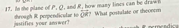 10 
17. In the plane of P, Q, and R, how many lines can be drawn 
through R perpendicular to overleftrightarrow QR ? What postulate or theorem 
justifies your answer?