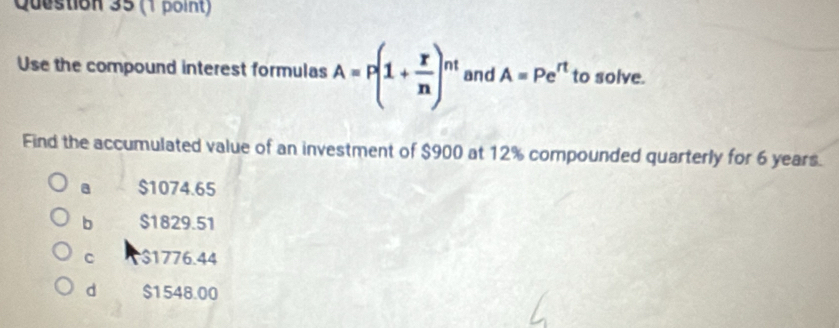 Use the compound interest formulas A=P(1+ x/n )^nt and A=Pe^(rt) to solve.
Find the accumulated value of an investment of $900 at 12% compounded quarterly for 6 years.
a $1074.65
b $1829.51
C $1776.44
d $1548.00