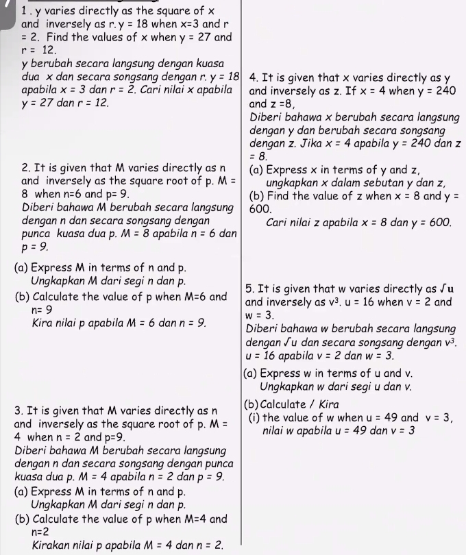 1 . y varies directly as the square of x
and inversely as r. y=18 when x=3 and r
=2. Find the values of x when y=27 and
r=12.
y berubah secara langsung dengan kuasa
dua x dan secara songsang dengan r. y=18 4. It is given that x varies directly as y
apabila x=3 dan r=2. Cari nilai × apabila and inversely as z. If x=4 when y=240
y=27 dan r=12. and z=8,
Diberi bahawa x berubah secara langsung
dengan y dan berubah secara songsang
dengan z. Jika x=4 apabila y=240 dan z
=8.
2. It is given that M varies directly as n (a) Express x in terms of y and z,
and inversely as the square root of p. M= ungkapkan × dalam sebutan y dan z,
8 when n=6 and p=9. (b) Find the value of z when x=8 and y=
Diberi bahawa M berubah secara langsung 600.
dengan n dan secara songsang dengan Cari nilai z apabila x=8 dan y=600.
punca kuasa dua p. M=8 apabila n=6 dan
p=9.
(a) Express M in terms of n and p.
Ungkapkan M dari segi n dan p. 5. It is given that w varies directly as sqrt(u)
(b) Calculate the value of p when M=6 and and inversely as v^3.u=16 when v=2 and
n=9
Kira nilai p apabila M=6 dan n=9. w=3. Diberi bahawa w berubah secara langsung
dengan √u dan secara songsang dengan v^3.
u=16 apabila v=2 dan w=3.
(a) Express w in terms of u and v.
Ungkapkan w dari segi u dan v.
3. It is given that M varies directly as n (b)Calculate / Kira
and inversely as the square root of p. M= (i) the value of w when u=49 and v=3,
4 when n=2 and p=9. nilai w apabila u=49 dan v=3
Diberi bahawa M berubah secara langsung
dengan n dan secara songsang dengan punca
kuasa dua p. M=4 apabila n=2 dan p=9.
(a) Express M in terms of n and p.
Ungkapkan M dari segi n dan p.
(b) Calculate the value of p when M=4 and
n=2
Kirakan nilai p apabila M=4 dan n=2.