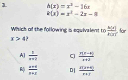 h(x)=x^3-16x
k(x)=x^2-2x-8
Which of the following is equivalent to  h(x)/k(x)  for
x>4 ?
A)  1/x+2   (x(x-4))/x+2 
C)
B)  (x+4)/x+2  D)  (x(x+4))/x+2 