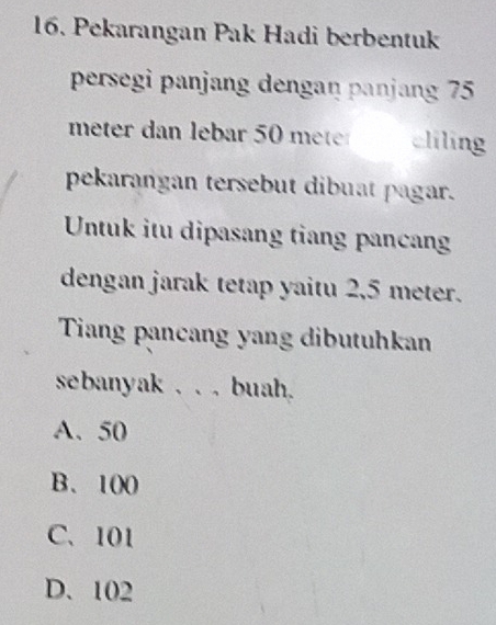 Pekarangan Pak Hadi berbentuk
persegi panjang dengaŋ panjang 75
meter dan lebar 50 meter cliling
pekarangan tersebut dibuat pagar.
Untuk itu dipasang tiang pancan
dengan jarak tetap yaitu 2,5 meter.
Tiang pancang yang dibutuhkan
sebanyak . . . buah.
A. 50
B、 100
C、 101
D. 102