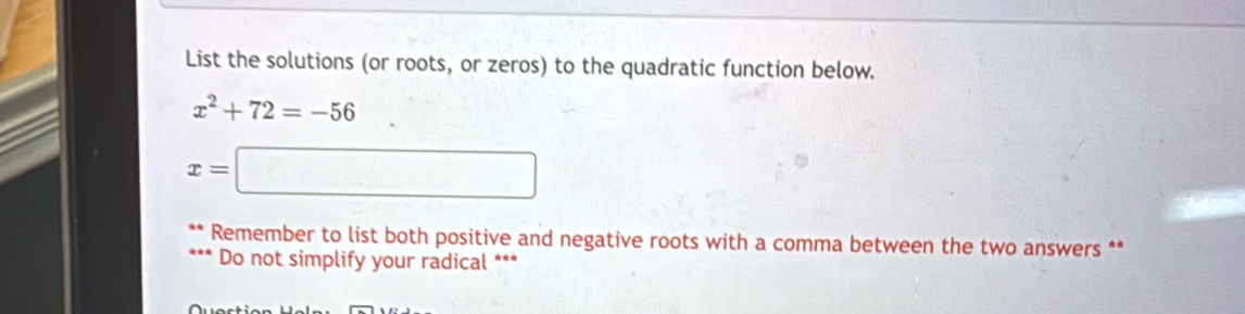 List the solutions (or roots, or zeros) to the quadratic function below.
x^2+72=-56
x=□
Remember to list both positive and negative roots with a comma between the two answers ** 
Do not simplify your radical ***