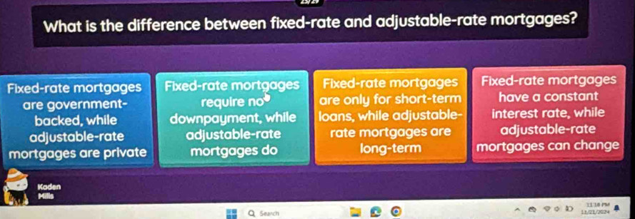 What is the difference between fixed-rate and adjustable-rate mortgages?
Fixed-rate mortgages Fixed-rate mortgages Fixed-rate mortgages Fixed-rate mortgages
are government- require no are only for short-term have a constant
backed, while downpayment, while loans, while adjustable- interest rate, while
adjustable-rate adjustable-rate rate mortgages are adjustable-rate
mortgages are private mortgages do long-term mortgages can change
Kaden
Search 11/21/2024 11 18 PM