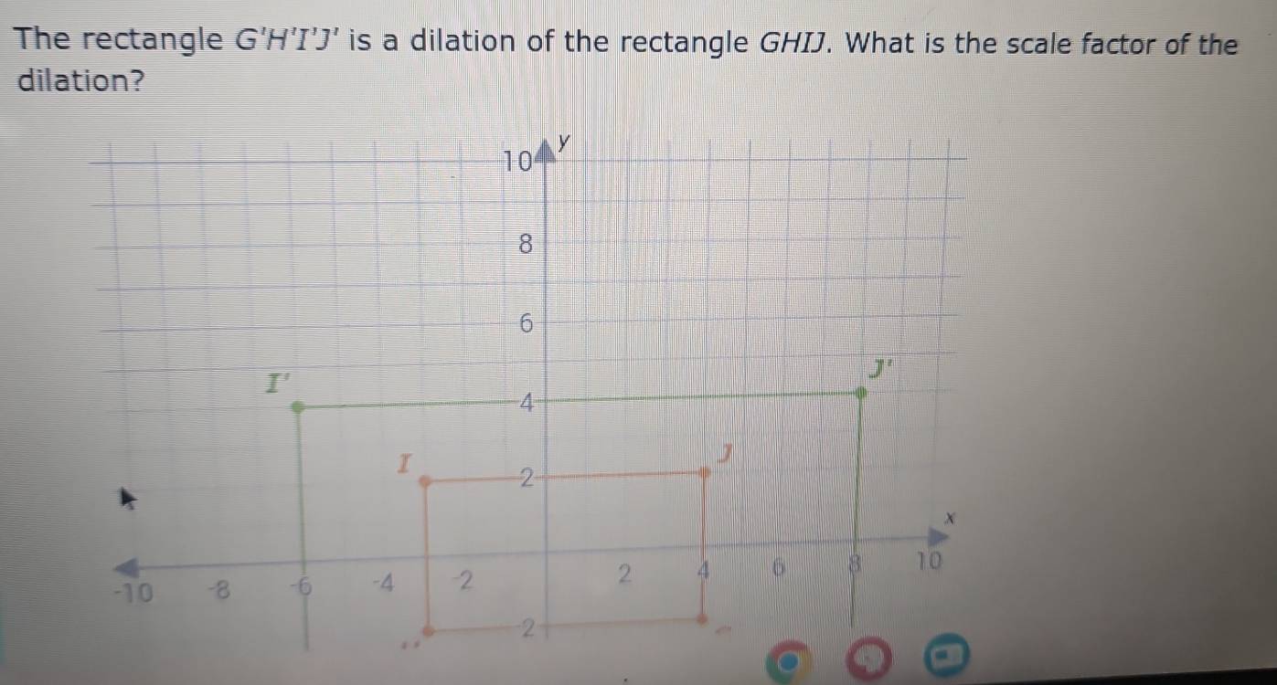 The rectangle G'H'I'J' is a dilation of the rectangle GHIJ. What is the scale factor of the
dilation?