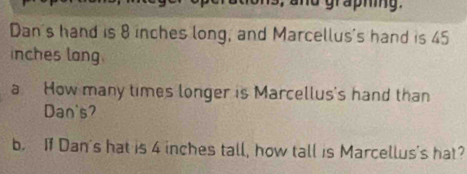 and graphing. 
Dan's hand is 8 inches long, and Marcellus's hand is 45
inches long. 
a How many times longer is Marcellus's hand than 
Dan's? 
b. If Dan's hat is 4 inches tall, how tall is Marcellus's hat?