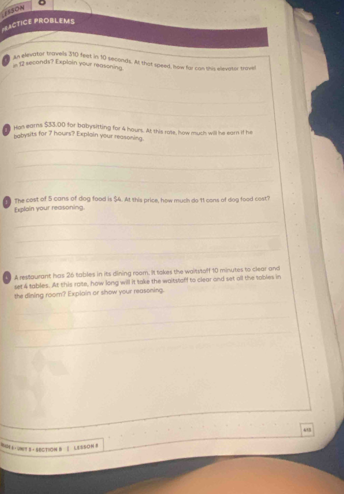 ESSON 
PRACTICE PROBLEMS 
An elevator travels 310 feet in 10 seconds. At that speed, how far can this elevator trave 
in 12 seconds? Explain your reasoning. 
_ 
_ 
_ 
Han earns $33.00 for babysitting for 4 hours. At this rate, how much will he earn if he 
babysits for 7 hours? Explain your reasoning. 
_ 
_ 
_ 
The cost of 5 cans of dog food is $4. At this price, how much do 11 cans of dog food cost? 
Explain your reasoning. 
_ 
_ 
_ 
A restaurant has 26 tables in its dining room. It takes the waitstaff 10 minutes to clear and 
set 4 tables. At this rate, how long will it take the waitstaff to clear and set all the tables in 
_ 
the dining room? Explain or show your reasoning. 
_ 
_ 
_ 
_ 
_ 
_ 
613 
_ 
BaDE 6 - UNIT 3 · SECTION B | LESSON 8