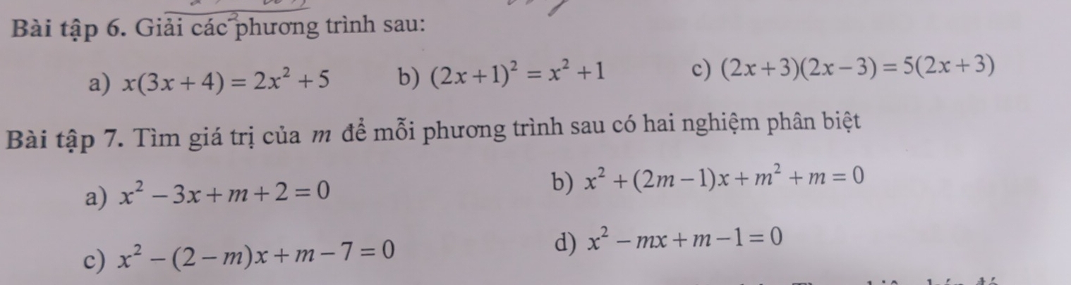 Bài tập 6. Giải các phương trình sau: 
a) x(3x+4)=2x^2+5 b) (2x+1)^2=x^2+1 c) (2x+3)(2x-3)=5(2x+3)
Bài tập 7. Tìm giá trị của m để mỗi phương trình sau có hai nghiệm phân biệt 
a) x^2-3x+m+2=0
b) x^2+(2m-1)x+m^2+m=0
c) x^2-(2-m)x+m-7=0
d) x^2-mx+m-1=0