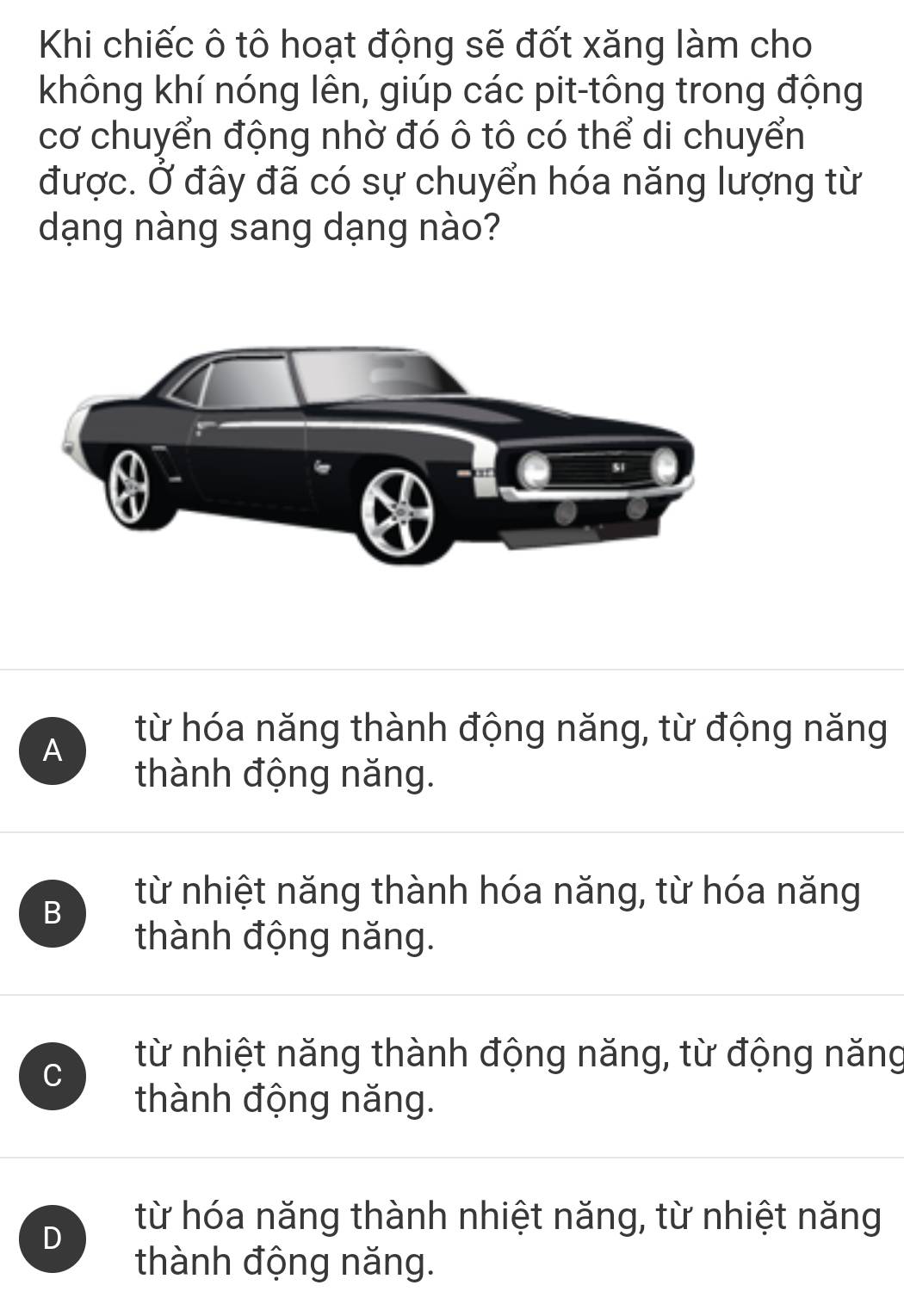 Khi chiếc ô tô hoạt động sẽ đốt xăng làm cho
không khí nóng lên, giúp các pit-tông trong động
cơ chuyển động nhờ đó ô tô có thể di chuyển
được. Ở đây đã có sự chuyển hóa năng lượng từ
dạng nàng sang dạng nào?
A
từ hóa năng thành động năng, từ động năng
thành động năng.
B
từ nhiệt năng thành hóa năng, từ hóa năng
thành động năng.
C
từ nhiệt năng thành động năng, từ động năng
thành động năng.
D
từ hóa năng thành nhiệt năng, từ nhiệt năng
thành động năng.