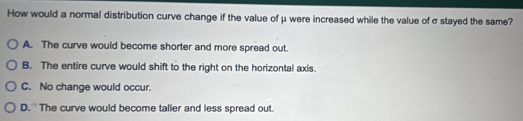 How would a normal distribution curve change if the value of μ were increased while the value of σ stayed the same?
A. The curve would become shorter and more spread out.
B. The entire curve would shift to the right on the horizontal axis.
C. No change would occur.
D. The curve would become taller and less spread out.