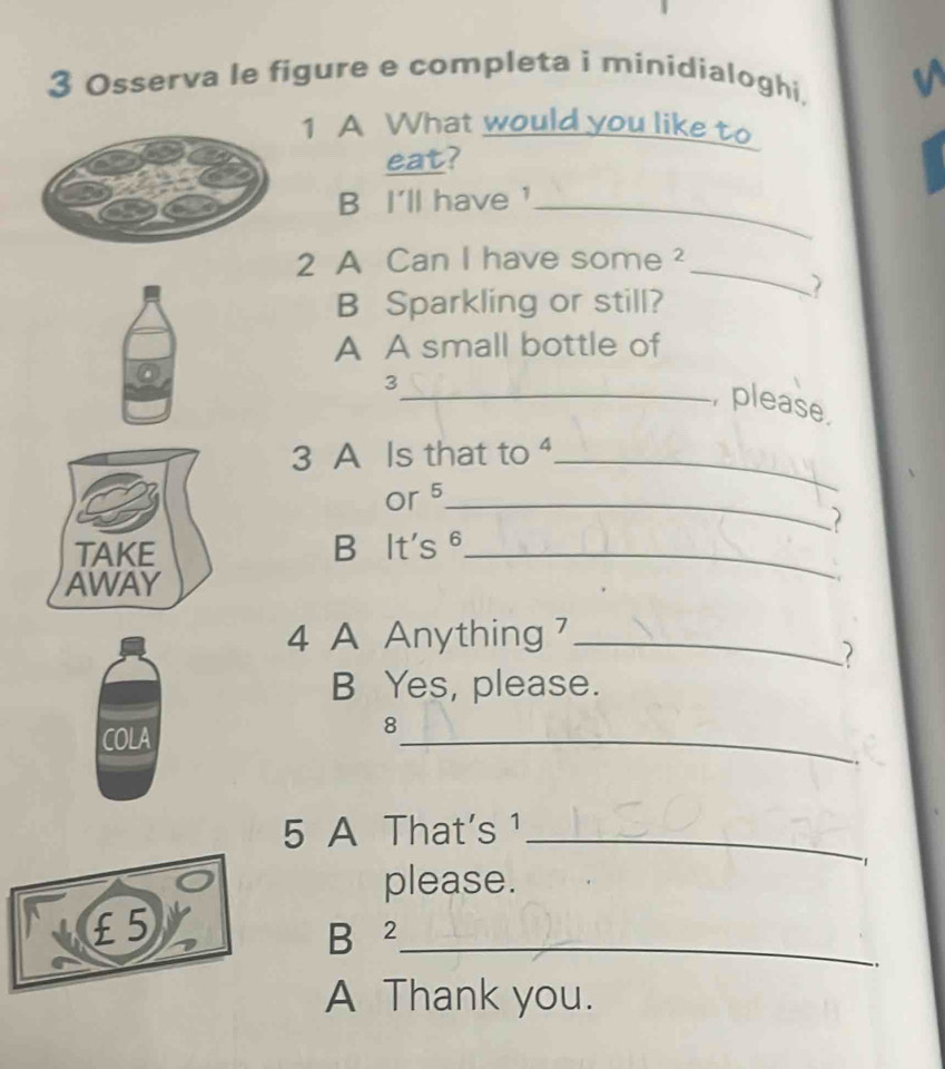 Osserva le figure e completa i minidialoghi. 
1 A What would you like to 
eat? 
B I'll have '_ 
2 A Can I have some ²_ 
B Sparkling or still? 
A A small bottle of 
3 
_, please 
3 A Is that to ._ 
or 5 _ 
TAKE B It's θ_ 
AWAY 
4 A Anything 7 _ 
B Yes, please. 
COLA 
_ 
8 
5 A That's ¹_ 
1 
please.
£ 5
B ²_ 
.. 
A Thank you.