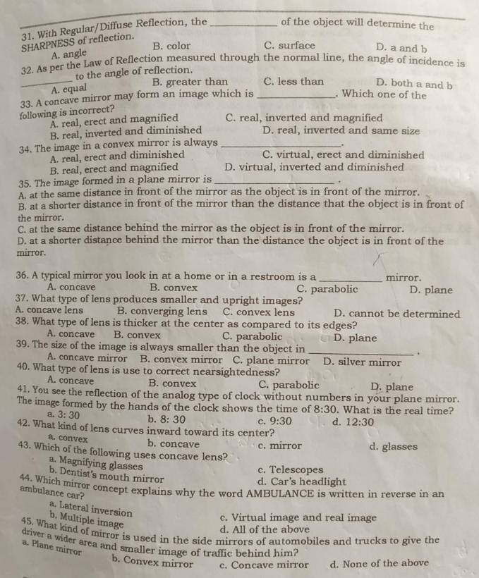 With Regular/Diffuse Reflection, the_
of the object will determine the
SHARPNESS of reflection.
B. color C. surface D. a and b
A. angle
32. As per the Law of Reflection measured through the normal line, the angle of incidence is
to the angle of reflection.
_A. equal B. greater than C. less than D. both a and b
33. A concave mirror may form an image which is_
. Which one of the
following is incorrect?
A. real, erect and magnified C. real, inverted and magnified
B. real, inverted and diminished D. real, inverted and same size
34. The image in a convex mirror is always_
.
A. real, erect and diminished C. virtual, erect and diminished
B. real, erect and magnified D. virtual, inverted and diminished
35. The image formed in a plane mirror is_
.
A. at the same distance in front of the mirror as the object is in front of the mirror.
B. at a shorter distance in front of the mirror than the distance that the object is in front of
the mirror.
C. at the same distance behind the mirror as the object is in front of the mirror.
D. at a shorter distance behind the mirror than the distance the object is in front of the
mirror.
36. A typical mirror you look in at a home or in a restroom is a _mirror.
A. concave B. convex C. parabolic D. plane
37. What type of lens produces smaller and upright images?
A. concave lens B. converging lens C. convex lens D. cannot be determined
38. What type of lens is thicker at the center as compared to its edges?
A. concave B. convex C. parabolic D. plane
39. The size of the image is always smaller than the object in _.
A. concave mirror B. convex mirror C. plane mirror D. silver mirror
40. What type of lens is use to correct nearsightedness?
A. concave B. convex C. parabolic D. plane
41. You see the reflection of the analog type of clock without numbers in your plane mirror.
The image formed by the hands of the clock shows the time of 8:30. What is the real time?
a. 3:30 b. 8:30 c. 9:30 d. 12:30
42. What kind of lens curves inward toward its center?
a.convex b. concave c. mirror d. glasses
43. Which of the following uses concave lens?
a. Magnifying glasses
c. Telescopes
b. Dentist's mouth mirror
d. Car's headlight
44. Which mirror concept explains why the word AMBULANCE is written in reverse in an
ambulance car?
a. Lateral inversion
c. Virtual image and real image
b. Multiple image
d. All of the above
45. What kind of mirror is used in the side mirrors of automobiles and trucks to give the
driver a wider area and smaller image of traffic behind him?
a. Plane mirror
b. Convex mirror c. Concave mirror d. None of the above