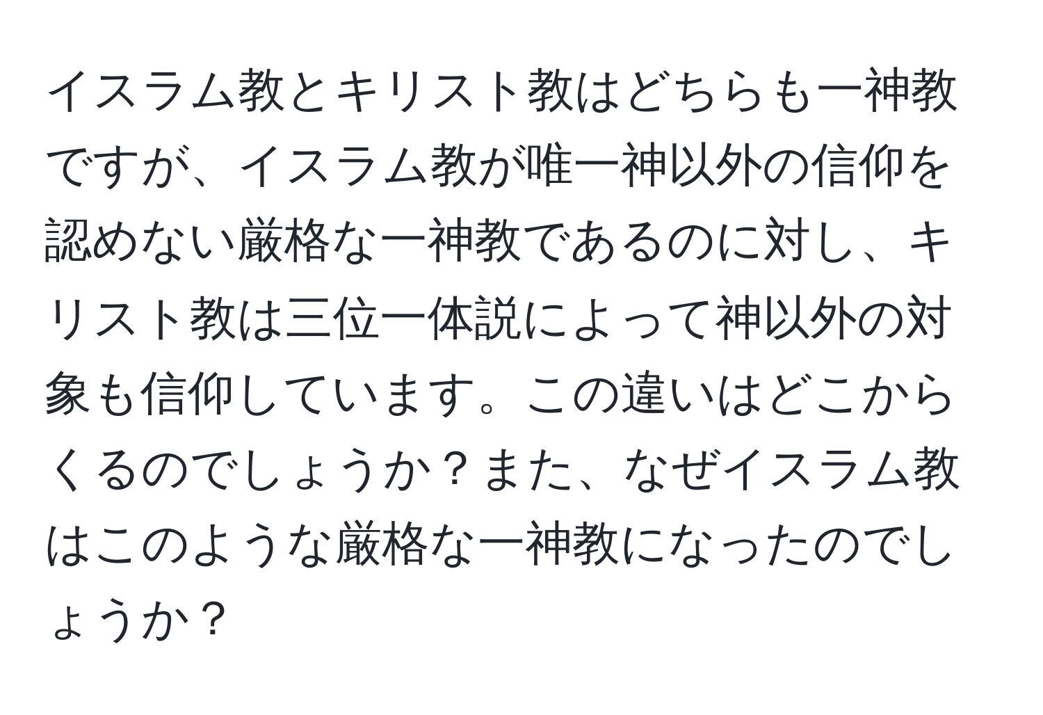 イスラム教とキリスト教はどちらも一神教ですが、イスラム教が唯一神以外の信仰を認めない厳格な一神教であるのに対し、キリスト教は三位一体説によって神以外の対象も信仰しています。この違いはどこからくるのでしょうか？また、なぜイスラム教はこのような厳格な一神教になったのでしょうか？