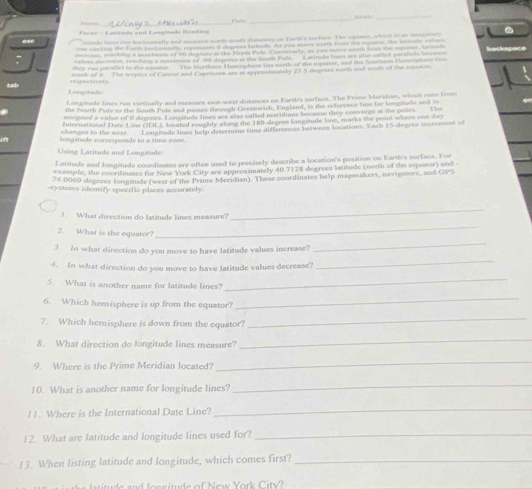 flock_
Nam_
Focus - Latttude and Longitode Reading
esc stitude fines ron horizontally and measure north-south distances on Earth's surface. The equator, which is an imaginary
one carcting the Earth forizentally, represents 0 degrees fstitude. As you move north from the equator, the lstitude valus
increase, reaching a msximum of 90 degrees at the North Pole Conversely, as you move south from the equstor, lettuds
values decrease, reaching a maximum of -90 degrees at the South Pole. Latitude lines are also called parallels bscause backspace
they run paraliel to the equator  The Northern Hemisphere lies north of the equator, and the Southern Hemisphere les
respectively south of it The tropics of Cancer and Capricorn are at approximately 23.5 deprees north and south of the cquator.
tab Longitude:
Longitude lines run vertically and measure east-west distances on Earth's surface. The Prime Meridian, which runs from
the North Pole to the South Pole and passes through Greenwich, England, is the reference line for longitude and is
assigned a value of 0 degrees. Longitude lines are also called meridians because they convergs at the poles. The
changes to the next. International Date Line (IDL), located roughly along the 180-degree longitude line, marks the point where one day
ift longitude corresponds to a time zone. Longitude lines help determine time differences between locations. Each 15-degree increment of
Using Latitude and Longitude:
Latitude and longitude coordinates are often used to precisely describe a location's position on Earth's surface. For
example, the coordinates for New York City are approximately 40.7128 degrees latitude (north of the equator) and -
74.0060 degrees longitude (west of the Prime Meridian). These coordinates help mapmakers, navigators, and GPS
-systems identify specific places accurately.
J. What direction do latitude lines measure?
_
2. What is the equator?
_
3. In what direction do you move to have latitude values increase?
_
4. In what direction do you move to have latitude values decrease?
_
5. What is another name for latitude lines?
_
6. Which hemisphere is up from the equator?
_
7. Which hemisphere is down from the equator?
_
8. What direction do longitude lines measure?
_
9. Where is the Prime Meridian located?
_
10. What is another name for longitude lines?
_
11. Where is the International Date Line?
_
12. What are latitude and longitude lines used for?_
13. When listing latitude and longitude, which comes first?_
r     and lon g itu de of New York C itv
