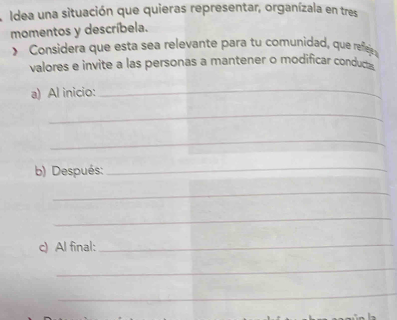 Idea una situación que quieras representar, organízala en tres 
momentos y descríbela. 
> Considera que esta sea relevante para tu comunidad, que refleje 
valores e invite a las personas a mantener o modificar conductas 
a) Al inicio:_ 
_ 
_ 
b) Después:_ 
_ 
_ 
c) Al final:_ 
_ 
_