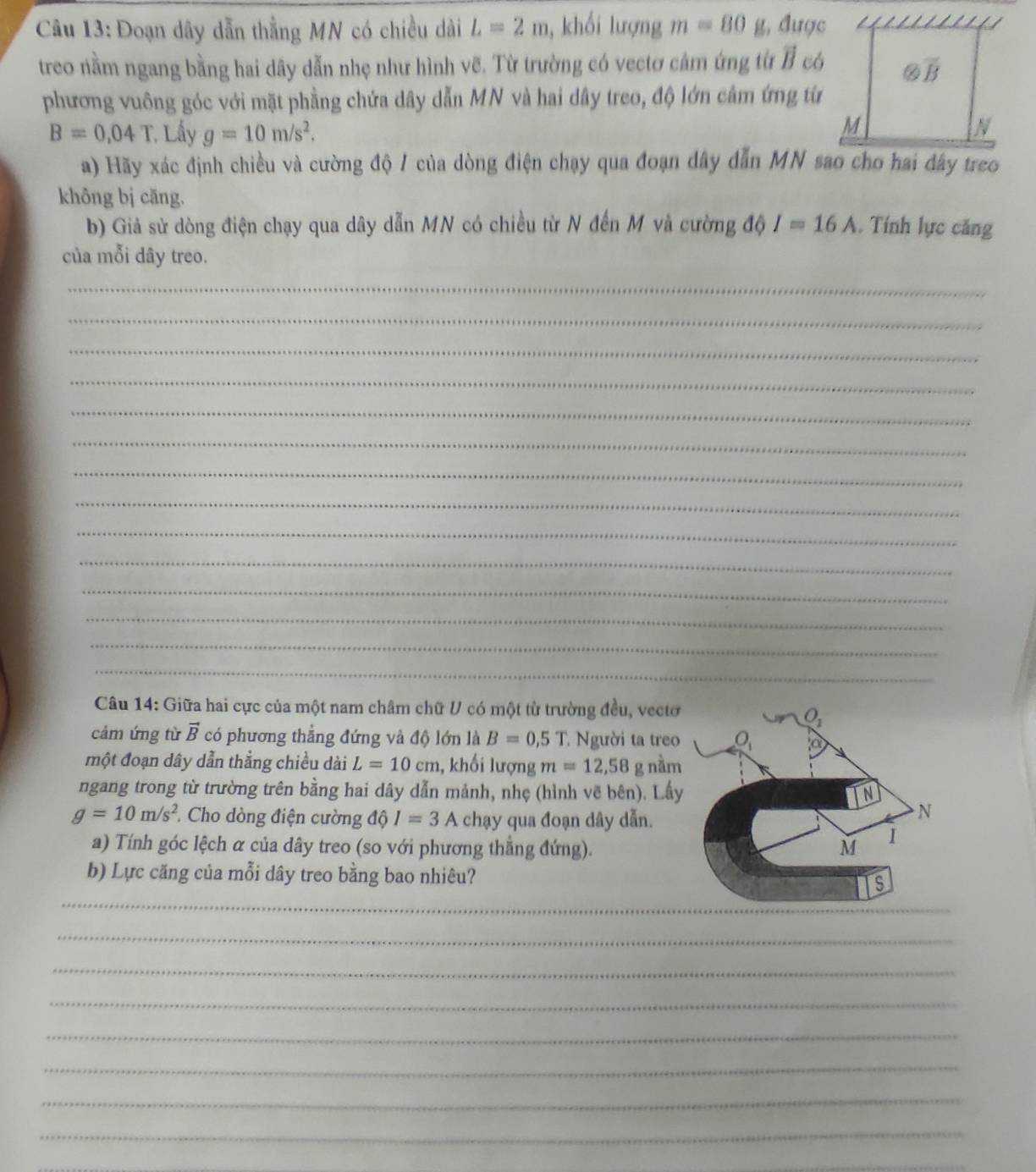 Đoạn dây dẫn thằng MN có chiều dài L=2m , khối lượng m=80 g, được
treo nằm ngang bằng hai dây dẫn nhẹ như hình vẽ. Từ trường có vectơ cảm ứng từ B có
phương vuông góc với mặt phầng chứa dây dẫn MN và hai dây treo, độ lớn câm ứng từ
B=0,04T Lấy g=10m/s^2.
a) Hãy xác định chiều và cường độ / của dòng điện chạy qua đoạn dây dẫn MN sao cho hai đây treo
không bị cāng.
b) Giả sử dòng điện chạy qua dây dẫn MN có chiều từ N đến M và cường độ I=16A. Tính lực căng
của mỗi dây treo.
_
_
_
_
_
_
_
_
_
_
_
_
_
_
Câu 14: Giữa hai cực của một nam châm chữ V có một từ trường đều, vectơ
cảm ứng từ vector B có phương thằng đứng và độ lớn là B=0,5T : Người ta treo
một đoạn dây dẫn thẳng chiều dài L=10cm 1, khối lượng m=12,58 g nằm
ngang trong từ trường trên bằng hai dây dẫn mảnh, nhẹ (hình vẽ bên). Lầy
g=10m/s^2 Cho dòng điện cường dhat I=3A chạy qua đoạn dây dẫn.
a) Tính góc lệch α của dây treo (so với phương thẳng đứng).
b) Lực căng của mỗi dây treo bằng bao nhiêu?
_
_
_
_
_
_
_
_
_