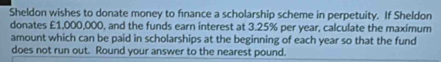 Sheldon wishes to donate money to finance a scholarship scheme in perpetuity. If Sheldon 
donates £1,000,000, and the funds earn interest at 3.25% per year, calculate the maximum 
amount which can be paid in scholarships at the beginning of each year so that the fund 
does not run out. Round your answer to the nearest pound.