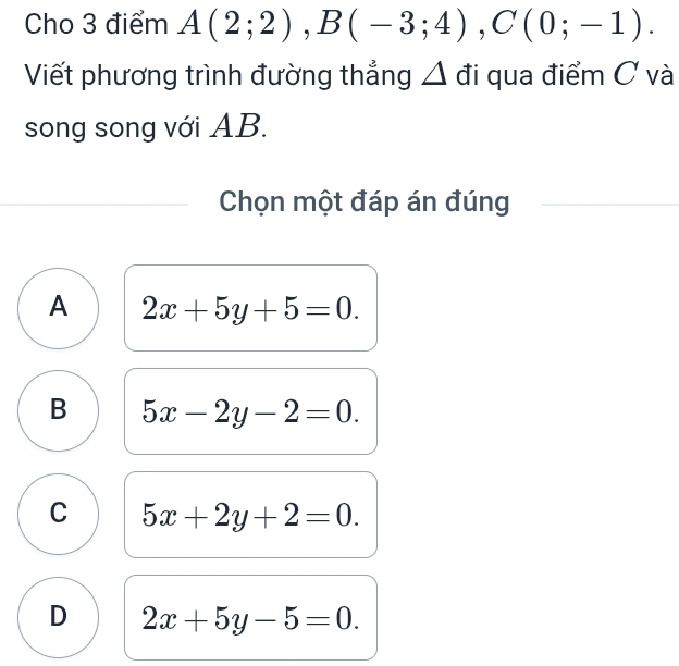 Cho 3 điểm A(2;2), B(-3;4), C(0;-1). 
Viết phương trình đường thẳng Δ đi qua điểm C và
song song với AB.
Chọn một đáp án đúng
A 2x+5y+5=0.
B 5x-2y-2=0.
C 5x+2y+2=0.
D 2x+5y-5=0.