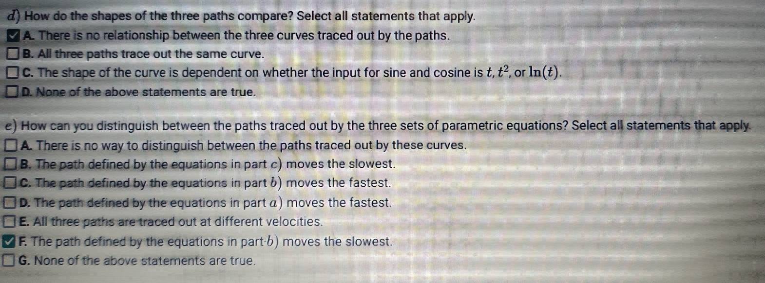 How do the shapes of the three paths compare? Select all statements that apply.
A. There is no relationship between the three curves traced out by the paths.
B. All three paths trace out the same curve.
C. The shape of the curve is dependent on whether the input for sine and cosine is t, t^2, or ln (t).
D. None of the above statements are true.
e) 0 How can you distinguish between the paths traced out by the three sets of parametric equations? Select all statements that apply.
A. There is no way to distinguish between the paths traced out by these curves.
B. The path defined by the equations in part c) moves the slowest.
C. The path defined by the equations in part b) moves the fastest.
D. The path defined by the equations in part a) moves the fastest.
E. All three paths are traced out at different velocities.
F. The path defined by the equations in part·6) moves the slowest.
G. None of the above statements are true.