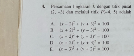 Persamaan lingkaran L dengan titik pusat
(2,-3) dan melalui titik P(-4,5) adalah
A. (x-2)^2+(y+3)^2=100
B. (x+2)^2+(y-3)^2=100
C. (x-2)^2+(y-3)^2=100
D. (x+2)^2+(y+3)^2=100
E. (x-3)^2+(y+2)^2=100