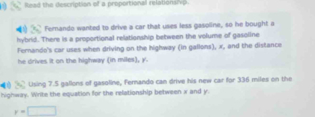 Read the description of a proportional relationship. 
Fernando wanted to drive a car that uses less gasoline, so he bought a 
hybrid. There is a proportional relationship between the volume of gasoline 
Fernando's car uses when driving on the highway (in gallons), x, and the distance 
he drives it on the highway (in miles), y. 
Using 7.5 gallons of gasoline, Fernando can drive his new car for 336 miles on the 
highway. Write the equation for the relationship between x and y.
y=□