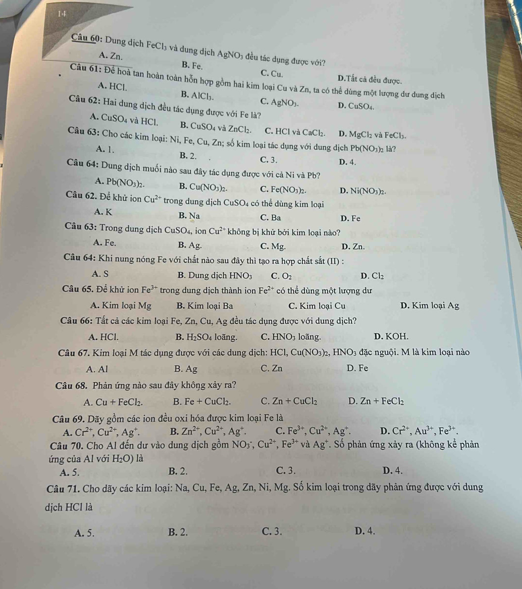 Dung dịch FeCl₃ và dung dịch AgNO3 đều tác dụng được với?
A. Zn. B. Fe.
C. Cu. D.Tất cả đều được.
Câu 61: Để hoà tan hoàn toàn hỗn hợp gồm hai kim loại Cu và Zn, ta có thể dùng một lượng dư dung dịch
A. HCl. B. AlCl₃. C. AgNO_3. D. CuSO_4.
Câu 62: Hai dung dịch đều tác dụng được với Fe là?
A. CuSO_4 và HCl. B. CuSO_4 và ZnCl_2. C. HCl và CaCl₂. D. MgCl_2 FeCl_3.
và
Câu 63: Cho các kim loại: Ni, Fe, Cu,Zn; số kim loại tác dụng với dung dịch Pb(NO_3): 2 là?
A. 1. B. 2.
C. 3. D. 4.
Câu 64: Dung dịch muối nào sau đây tác dụng được với cả Ni và Pb?
A. Pb(NO_3)_2. B. Cu(NO_3)_2. C. Fe(NO_3)_2. D. Ni(NO_3)_2.
Câu 62. Để khử ion Cu^(2+) trong dung djch CuSO_4 có thể dùng kim loại
A. K B. Na C. Ba D. Fe
Câu 63: Trong dung dịch CuSO_4, ion Cu^(2+) không bị khử bởi kim loại nào?
A. Fe. B. Ag. C. Mg. D. Zn.
Câu 64: Khi nung nóng Fe với chất nào sau đây thì tạo ra hợp chất sắt (II) :
A. S B. Dung dịch HNO_3 C. O_2 D. Cl_2
Câu 65. Để khử ion Fe^(3+) trong dung dịch thành ion Fe^(2+) có thể dùng một lượng dư
A. Kim loại Mg B. Kim loại Ba C. Kim loại Cu D. Kim loại Ag
Câu 66: Tất cả các kim loại Fe, Zn, Cu, Ag đều tác dụng được với dung dịch?
A. HCl. B. H_2SO_4 4 loãng. C. HNO_3 loãng. D. KOH.
Câu 67. Kim loại M tác dụng được với các dung dịch: HCl,Cu(NO_3)_2,HNO_3 đặc nguội. M là kim loại nào
A. Al B. Ag C. Zn D. Fe
Câu 68. Phản ứng nào sau đây không xảy ra?
A. Cu+FeCl_2. B. Fe+CuCl_2. C. Zn+CuCl_2 D. Zn+FeCl_2
Câu 69. Dãy gồm các ion đều oxi hóa được kim loại Fe là
A. Cr^(2+),Cu^(2+),Ag^+. B. Zn^(2+),Cu^(2+),Ag^+. C. Fe^(3+),Cu^(2+),Ag^+. D. Cr^(2+),Au^(3+),Fe^(3+).
Câu 70. Cho Al đến dư vào dung dịch gồm NO_3^-, Cu^(2+),Fe^(3+) và Ag^+. Số phản ứng xảy ra (không kể phản
ứng của Al với H_2O) là
A. 5. B. 2. C.3. D. 4.
Câu 71. Cho dãy các kim loại: Na, Cu, Fe, Ag, Zn, Ni, Mg. Số kim loại trong dãy phản ứng được với dung
dịch HC -1
A. 5. B. 2. C. 3. D. 4.