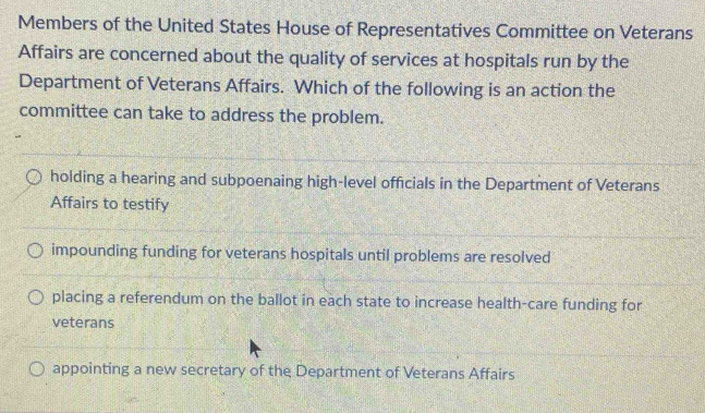 Members of the United States House of Representatives Committee on Veterans
Affairs are concerned about the quality of services at hospitals run by the
Department of Veterans Affairs. Which of the following is an action the
committee can take to address the problem.
holding a hearing and subpoenaing high-level officials in the Department of Veterans
Affairs to testify
impounding funding for veterans hospitals until problems are resolved
placing a referendum on the ballot in each state to increase health-care funding for
veterans
appointing a new secretary of the Department of Veterans Affairs