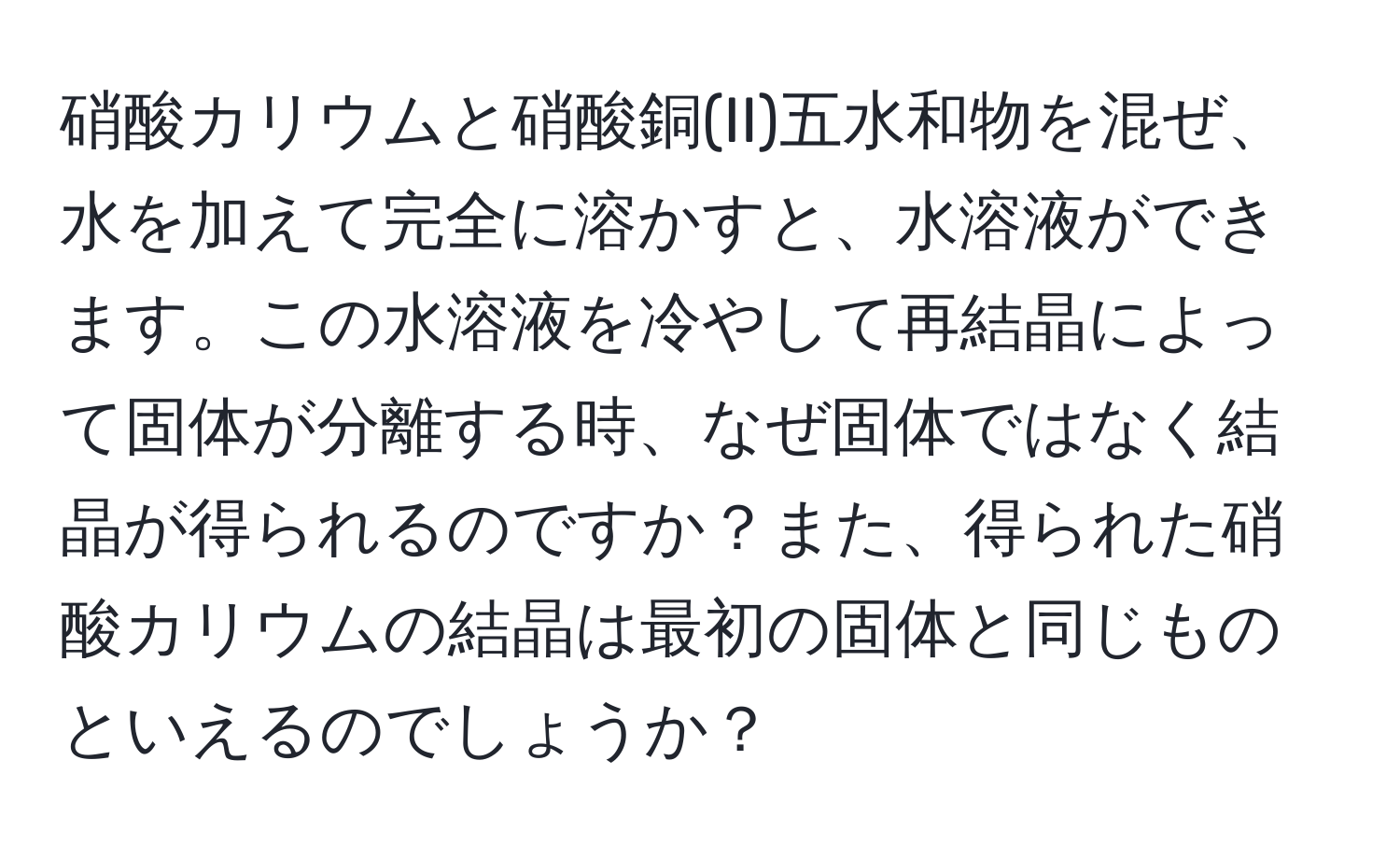 硝酸カリウムと硝酸銅(II)五水和物を混ぜ、水を加えて完全に溶かすと、水溶液ができます。この水溶液を冷やして再結晶によって固体が分離する時、なぜ固体ではなく結晶が得られるのですか？また、得られた硝酸カリウムの結晶は最初の固体と同じものといえるのでしょうか？