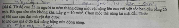 Từ độ cao 25 m người ta ném thẳng đứng một vật nặng lên cao với vận tốc ban đầu bằng 20
m/s. Bỏ qua sức cản không khí. Lấy g=10m/s^2. Chọn mốc thế năng tại mặt đất. Tính:
a) Độ cao cực đại mà vật đạt được
b) Độ cao mà ở đó thế năng bằng nửa động năng.