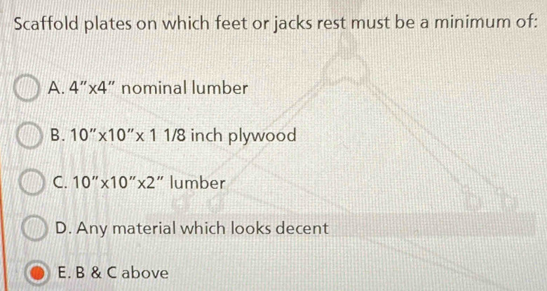 Scaffold plates on which feet or jacks rest must be a minimum of:
A. 4''* 4 ”nominal lumber
B. 10''* 10''* 11/8 inch plywood
C. 10''* 10''* 2 " lumber
D. Any material which looks decent
E. B & C above