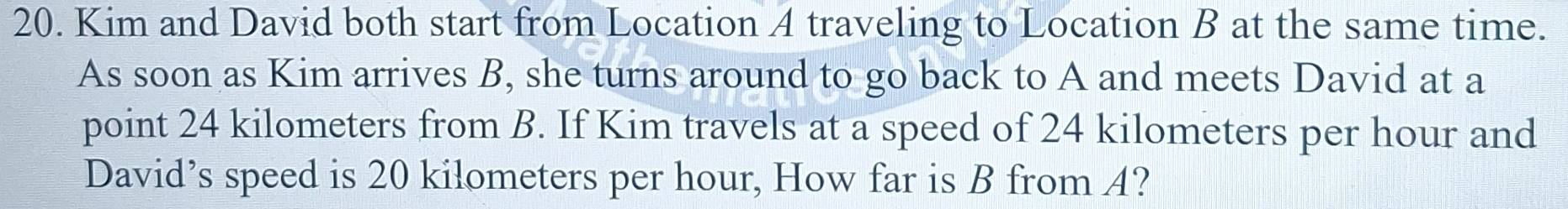 Kim and David both start from Location A traveling to Location B at the same time. 
As soon as Kim arrives B, she turns around to go back to A and meets David at a 
point 24 kilometers from B. If Kim travels at a speed of 24 kilometers per hour and 
David’s speed is 20 kilometers per hour, How far is B from A?