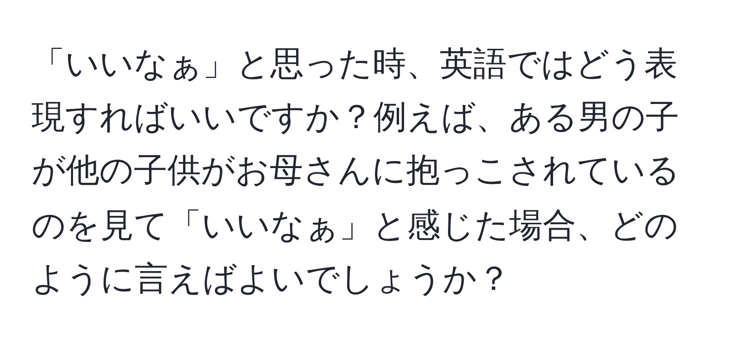 「いいなぁ」と思った時、英語ではどう表現すればいいですか？例えば、ある男の子が他の子供がお母さんに抱っこされているのを見て「いいなぁ」と感じた場合、どのように言えばよいでしょうか？