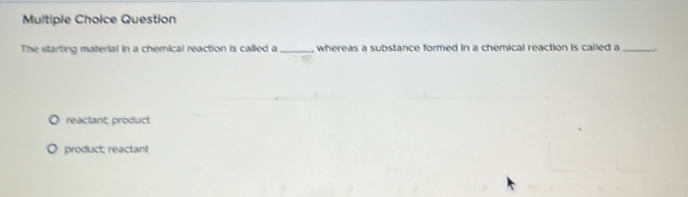 Question
The starting material in a chemical reaction is called a_ , whereas a substance formed in a chemical reaction is called a _`
reactant; product
product; reactant