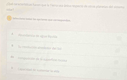 ¿Qué características hacen que la Tierra sea única respecto de otros planetas del sistema
solar?
→ ) Seleccione todas las opciones que correspondan.
A Abundancia de agua líquida
B Su revolución alrededor del Sol
de composición de la superficie rocosa
D Capacidad de sustentar la vida