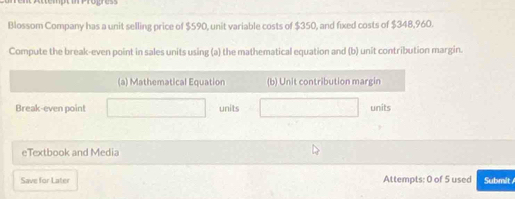 Blossom Company has a unit selling price of $590, unit variable costs of $350, and fixed costs of $348,960. 
Compute the break-even point in sales units using (a) the mathematical equation and (b) unit contribution margin. 
(a) Mathematical Equation (b) Unit contribution margin 
Break-even point units units 
eTextbook and Media 
Save for Later Attempts: 0 of 5 used Submit /