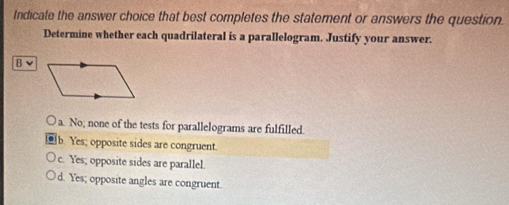 Indicate the answer choice that best completes the statement or answers the question.
Determine whether each quadrilateral is a parallelogram. Justify your answer.
B
a. No; none of the tests for parallelograms are fulfilled.
b. Yes; opposite sides are congruent.
c. Yes; opposite sides are parallel.
d. Yes; opposite angles are congruent.