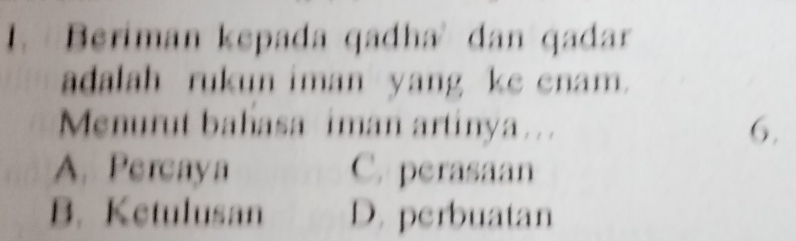 Beriman kepada qadha' dan qadar
adalah rukun iman yang ke enam.
Menurut bahasa iman artinya ... 6.
A. Percaya C. perasaan
B. Ketulusan D. perbuatan