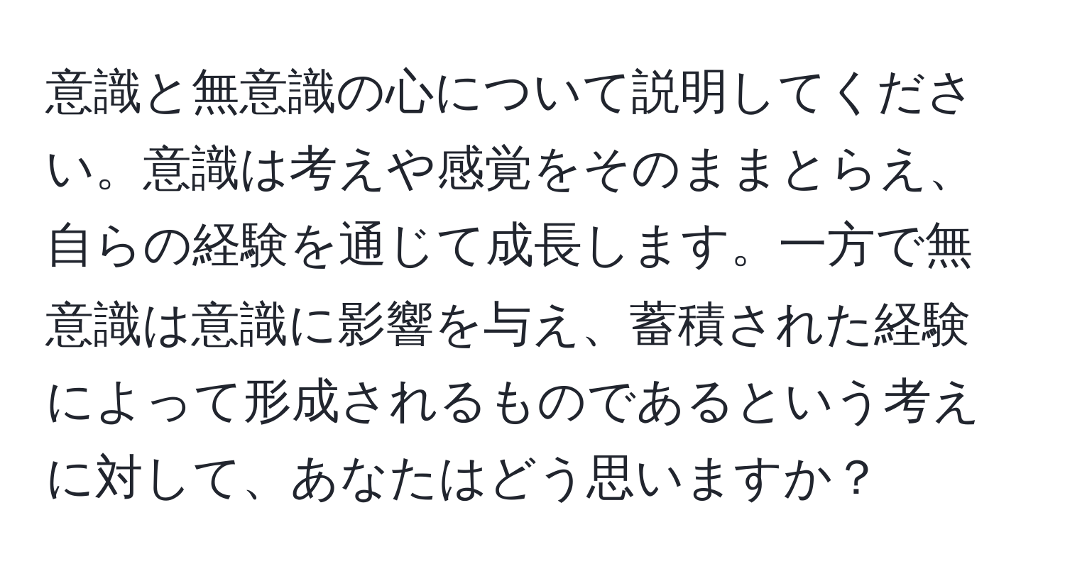 意識と無意識の心について説明してください。意識は考えや感覚をそのままとらえ、自らの経験を通じて成長します。一方で無意識は意識に影響を与え、蓄積された経験によって形成されるものであるという考えに対して、あなたはどう思いますか？