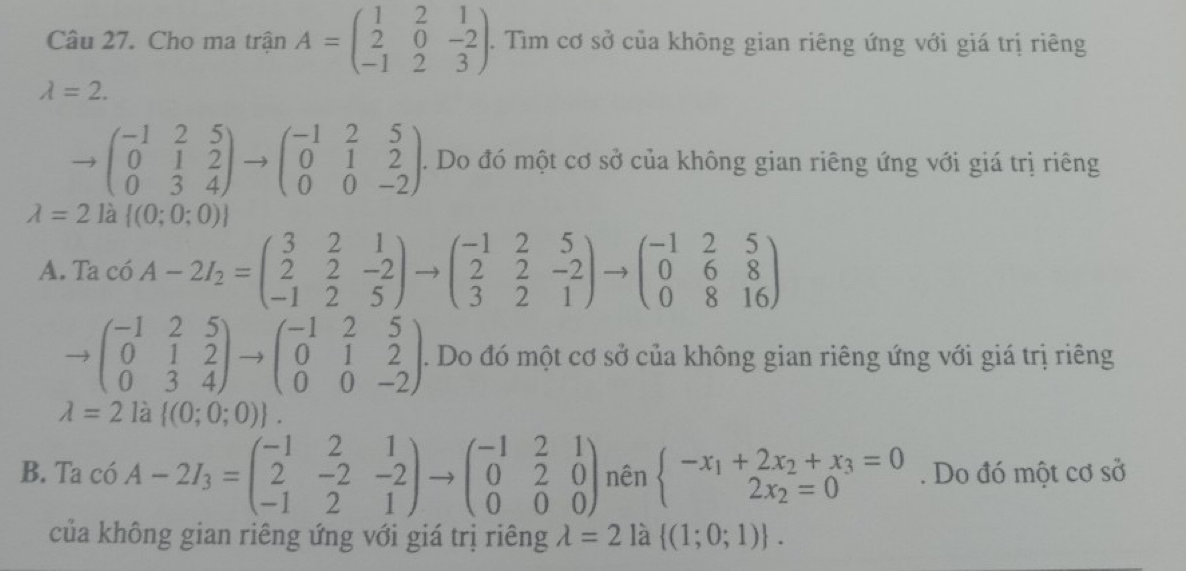 Cho ma trận A=beginpmatrix 1&2&1 2&0&-2 -1&2&3endpmatrix .. Tìm cơ sở của không gian riêng ứng với giá trị riêng
lambda =2.
to beginpmatrix -1&2&5 0&1&2 0&3&4endpmatrix to beginpmatrix -1&2&5 0&1&2 0&0&-2endpmatrix. Do đó một cơ sở của không gian riêng ứng với giá trị riêng
lambda =2 là J  (0;0;0)
A. Tac6A-2I_2=beginpmatrix 3&2&1 2&2&-2 -1&2&5endpmatrix to beginpmatrix -1&2&5 2&2&-2 3&2&1endpmatrix to beginpmatrix -1&2&5 0&6&8 0&8&16endpmatrix
beginpmatrix -1&2&5 0&1&2 0&3&4endpmatrix to beginpmatrix -1&2&5 0&1&2 0&0&-2endpmatrix. Do đó một cơ sở của không gian riêng ứng với giá trị riêng
lambda =2 là  (0;0;0) .
B. Ta c6A-2I_3=beginpmatrix -1&2&1 2&-2&-2 -1&2&1endpmatrix to beginpmatrix -1&2&1 0&2&0 0&0&0endpmatrix nên beginarrayl -x_1+2x_2+x_3=0 2x_2=0endarray.. Do đó một cơ sở
của không gian riêng ứng với giá trị riêng lambda =2 là  (1;0;1) .