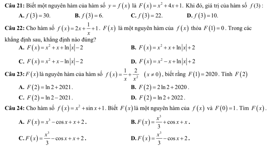 Biết một nguyên hàm của hàm số y=f(x) là F(x)=x^2+4x+1. Khi đó, giá trị của hàm số f(3).
A. f(3)=30. B. f(3)=6. C. f(3)=22. D. f(3)=10.
Câu 22: Cho hàm số f(x)=2x+ 1/x +1.F(x) là một nguyên hàm của f(x) thỏa F(1)=0. Trong các
khẳng định sau, khẳng định nào đúng?
A. F(x)=x^2+x+ln |x|-2 B. F(x)=x^2+x+ln |x|+2
C. F(x)=x^2+x-ln |x|-2 D. F(x)=x^2-x+ln |x|+2
Câu 23: F(x) là nguyên hàm của hàm số f(x)= 1/x + 2/x^2 (x!= 0) , biết rằng F(1)=2020. Tính F(2)
A. F(2)=ln 2+2021. B. F(2)=2ln 2+2020.
C. F(2)=ln 2-2021. D. F(2)=ln 2+2022.
Câu 24: Cho hàm số f(x)=x^2+sin x+1. Biết F(x) là một nguyên hàm của f(x) và F(0)=1. Tìm F(x).
A. F(x)=x^3-cos x+x+2. B. F(x)= x^3/3 +cos x+x.
C. F(x)= x^3/3 -cos x+x+2. D. F(x)= x^3/3 -cos x+2.