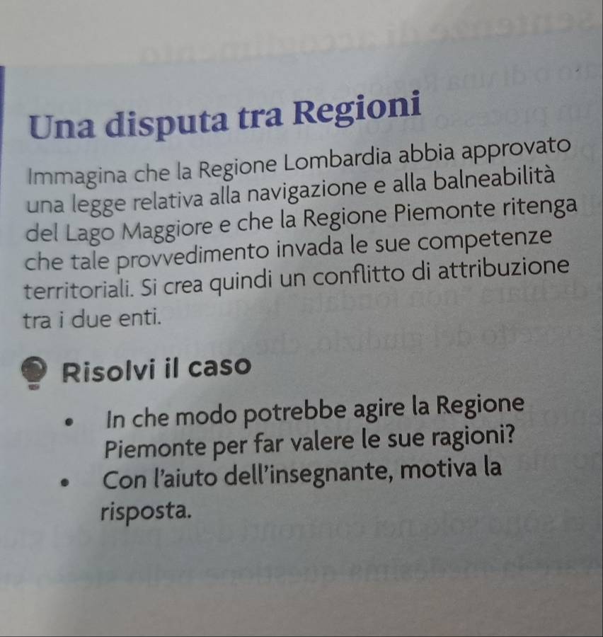 Una disputa tra Regioni 
Immagina che la Regione Lombardia abbia approvato 
una legge relativa alla navigazione e alla balneabilità 
del Lago Maggiore e che la Regione Piemonte ritenga 
che tale provvedimento invada le sue competenze 
territoriali. Si crea quindi un conflitto di attribuzione 
tra i due enti. 
Risolvi il caso 
In che modo potrebbe agire la Regione 
Piemonte per far valere le sue ragioni? 
Con l’aiuto dell'insegnante, motiva la 
risposta.