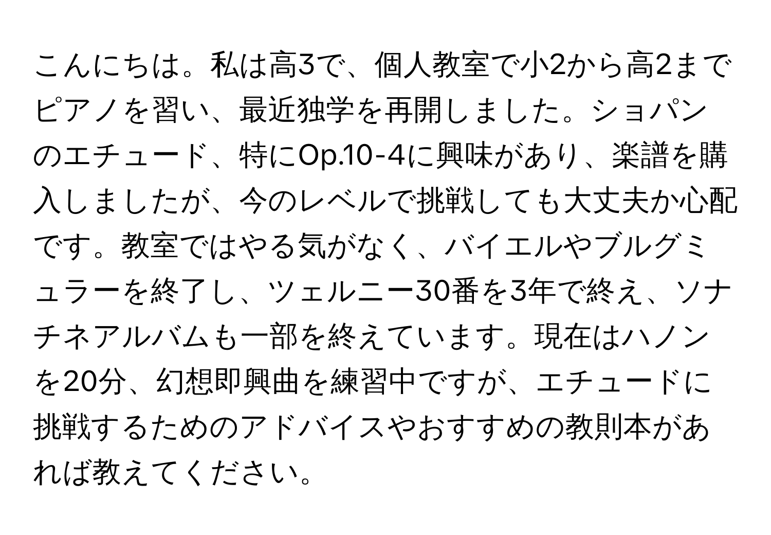 こんにちは。私は高3で、個人教室で小2から高2までピアノを習い、最近独学を再開しました。ショパンのエチュード、特にOp.10-4に興味があり、楽譜を購入しましたが、今のレベルで挑戦しても大丈夫か心配です。教室ではやる気がなく、バイエルやブルグミュラーを終了し、ツェルニー30番を3年で終え、ソナチネアルバムも一部を終えています。現在はハノンを20分、幻想即興曲を練習中ですが、エチュードに挑戦するためのアドバイスやおすすめの教則本があれば教えてください。