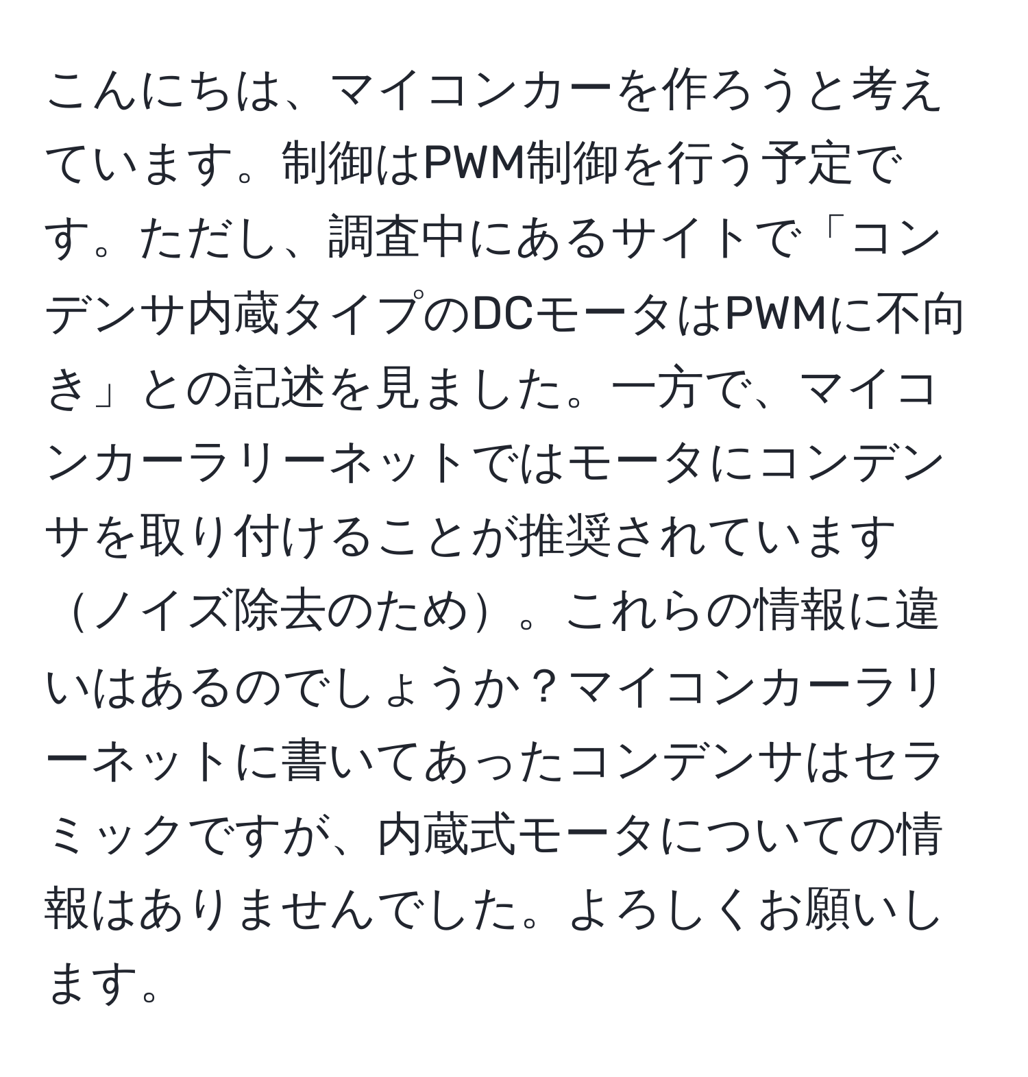 こんにちは、マイコンカーを作ろうと考えています。制御はPWM制御を行う予定です。ただし、調査中にあるサイトで「コンデンサ内蔵タイプのDCモータはPWMに不向き」との記述を見ました。一方で、マイコンカーラリーネットではモータにコンデンサを取り付けることが推奨されていますノイズ除去のため。これらの情報に違いはあるのでしょうか？マイコンカーラリーネットに書いてあったコンデンサはセラミックですが、内蔵式モータについての情報はありませんでした。よろしくお願いします。