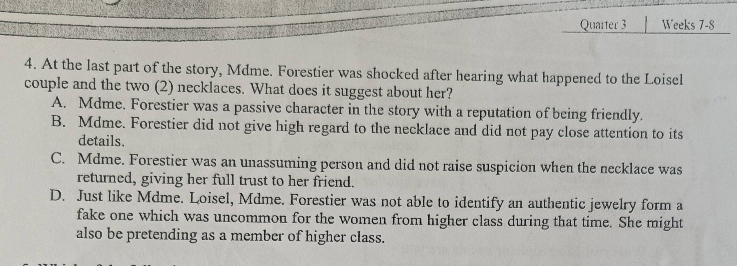 Quarter 3 Weeks 7-8
4. At the last part of the story, Mdme. Forestier was shocked after hearing what happened to the Loisel
couple and the two (2) necklaces. What does it suggest about her?
A. Mdme. Forestier was a passive character in the story with a reputation of being friendly.
B. Mdme. Forestier did not give high regard to the necklace and did not pay close attention to its
details.
C. Mdme. Forestier was an unassuming person and did not raise suspicion when the necklace was
returned, giving her full trust to her friend.
D. Just like Mdme. Loisel, Mdme. Forestier was not able to identify an authentic jewelry form a
fake one which was uncommon for the women from higher class during that time. She might
also be pretending as a member of higher class.